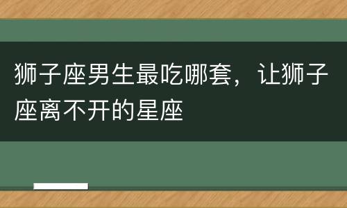 狮子座男生最吃哪套，让狮子座离不开的星座