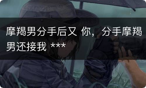 摩羯男分手后又 你，分手摩羯男还接我 ***