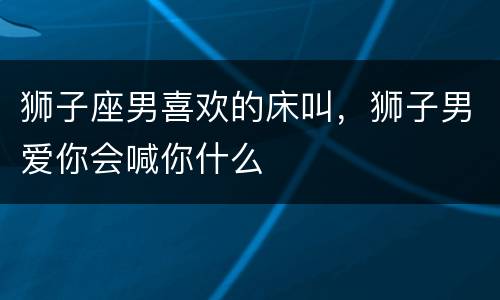 狮子座男喜欢的床叫，狮子男爱你会喊你什么