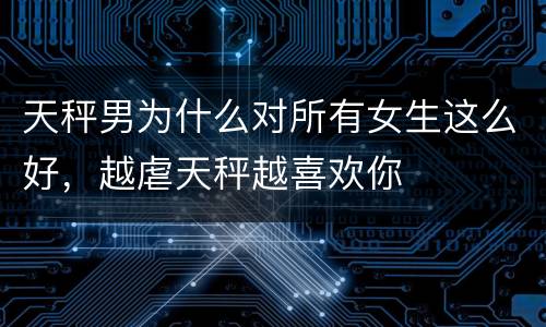 天秤男为什么对所有女生这么好，越虐天秤越喜欢你