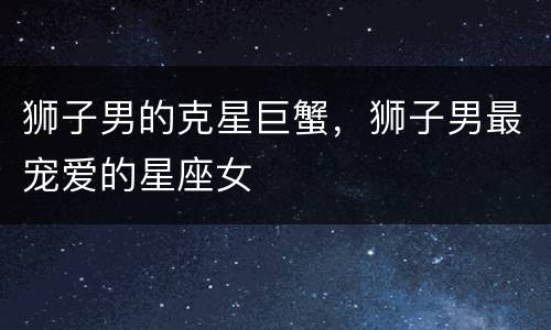 狮子男的克星巨蟹，狮子男最宠爱的星座女