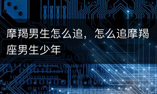 摩羯男生怎么追，怎么追摩羯座男生少年