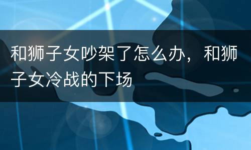 和狮子女吵架了怎么办，和狮子女冷战的下场