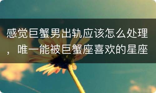 感觉巨蟹男出轨应该怎么处理，唯一能被巨蟹座喜欢的星座