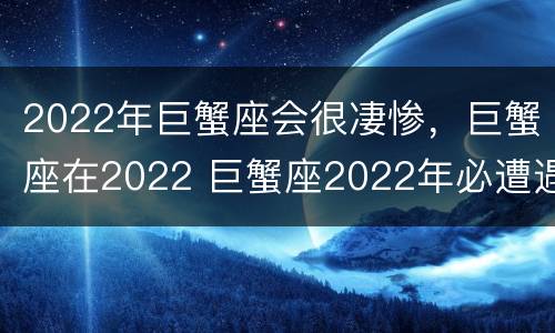 2022年巨蟹座会很凄惨，巨蟹座在2022 巨蟹座2022年必遭遇的劫难