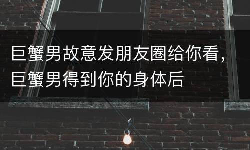巨蟹男故意发朋友圈给你看，巨蟹男得到你的身体后