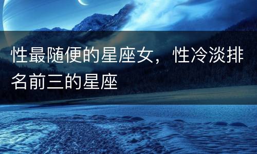 性最随便的星座女，性冷淡排名前三的星座