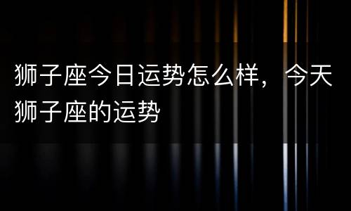 狮子座今日运势怎么样，今天狮子座的运势