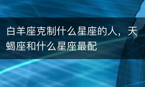 白羊座克制什么星座的人，天蝎座和什么星座最配
