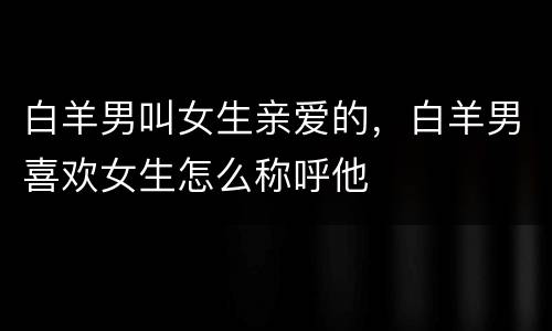 白羊男叫女生亲爱的，白羊男喜欢女生怎么称呼他