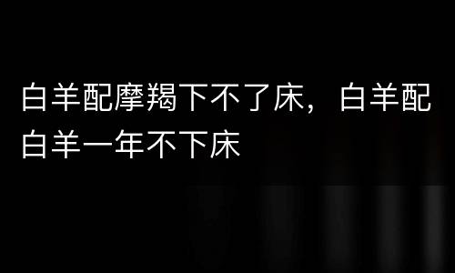 白羊配摩羯下不了床，白羊配白羊一年不下床