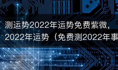 测运势2022年运势免费紫微，2022年运势（免费测2022年事业运）
