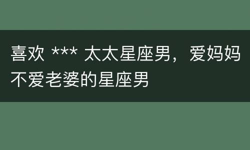 喜欢 *** 太太星座男，爱妈妈不爱老婆的星座男