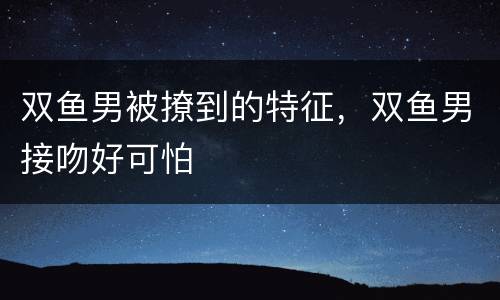 双鱼男被撩到的特征，双鱼男接吻好可怕