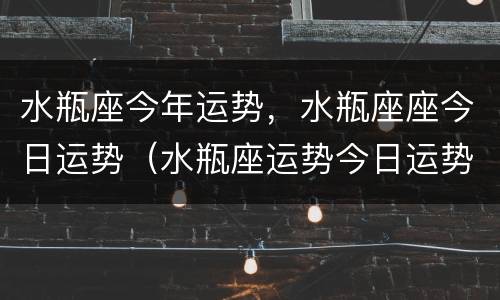 水瓶座今年运势，水瓶座座今日运势（水瓶座运势今日运势新浪）