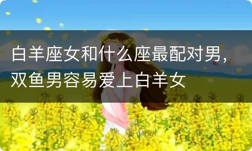 白羊座女和什么座最配对男，双鱼男容易爱上白羊女