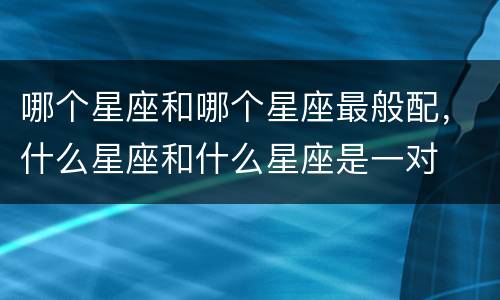 哪个星座和哪个星座最般配，什么星座和什么星座是一对