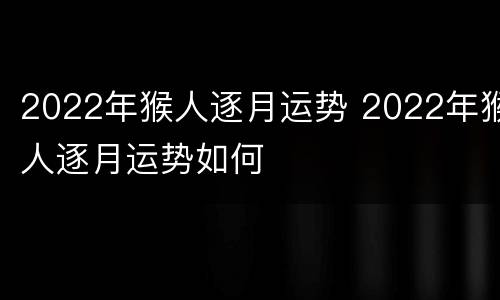2022年猴人逐月运势 2022年猴人逐月运势如何