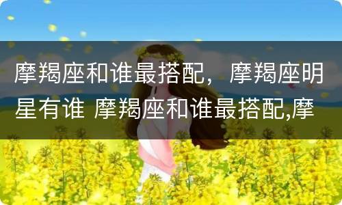 摩羯座和谁最搭配，摩羯座明星有谁 摩羯座和谁最搭配,摩羯座明星有谁配