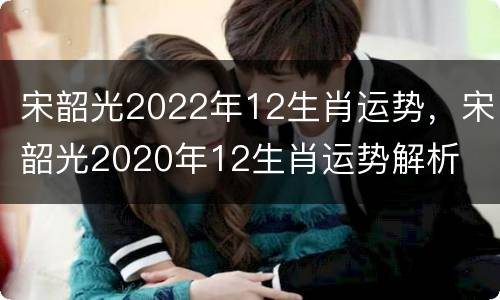 宋韶光2022年12生肖运势，宋韶光2020年12生肖运势解析