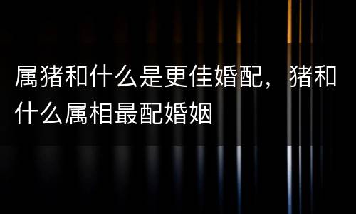 属猪和什么是更佳婚配，猪和什么属相最配婚姻