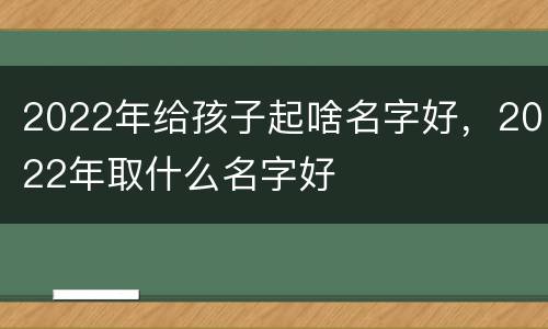 2022年给孩子起啥名字好，2022年取什么名字好