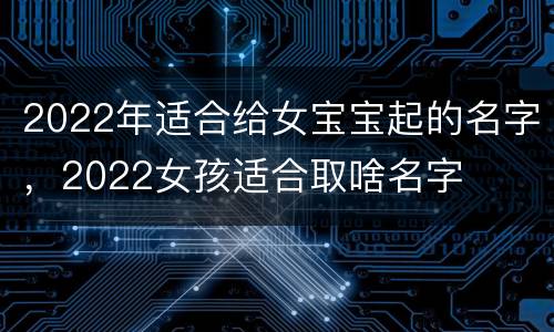 2022年适合给女宝宝起的名字，2022女孩适合取啥名字