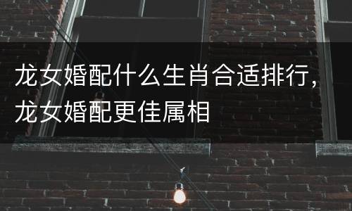 龙女婚配什么生肖合适排行，龙女婚配更佳属相
