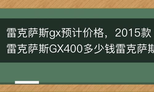 雷克萨斯gx预计价格，2015款雷克萨斯GX400多少钱雷克萨斯GX4