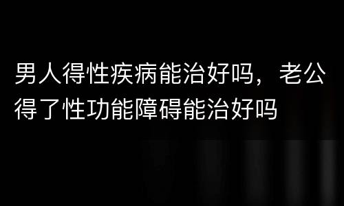 男人得性疾病能治好吗，老公得了性功能障碍能治好吗