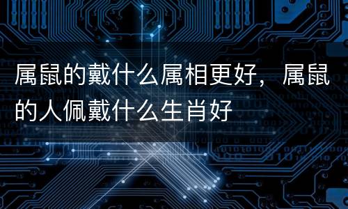 属鼠的戴什么属相更好，属鼠的人佩戴什么生肖好