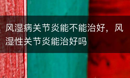 风湿病关节炎能不能治好，风湿性关节炎能治好吗