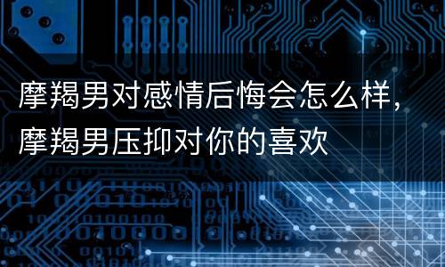 摩羯男对感情后悔会怎么样，摩羯男压抑对你的喜欢