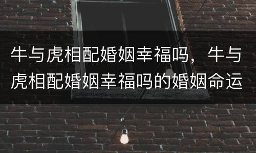 牛与虎相配婚姻幸福吗，牛与虎相配婚姻幸福吗的婚姻命运