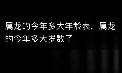 属龙的今年多大年龄表，属龙的今年多大岁数了