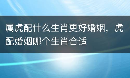 属虎配什么生肖更好婚姻，虎配婚姻哪个生肖合适