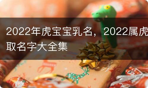 2022年虎宝宝乳名，2022属虎取名字大全集