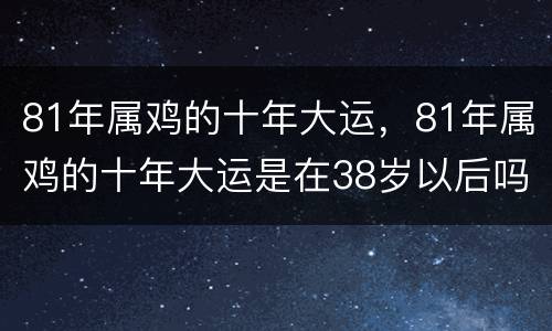 81年属鸡的十年大运，81年属鸡的十年大运是在38岁以后吗