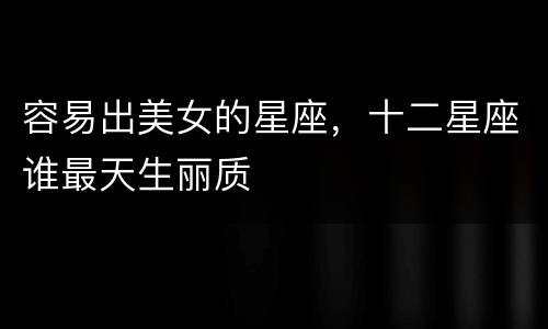 容易出美女的星座，十二星座谁最天生丽质