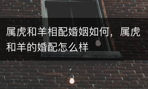 属虎和羊相配婚姻如何，属虎和羊的婚配怎么样