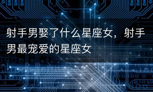 射手男娶了什么星座女，射手男最宠爱的星座女