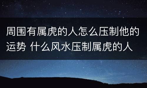 周围有属虎的人怎么压制他的运势 什么风水压制属虎的人