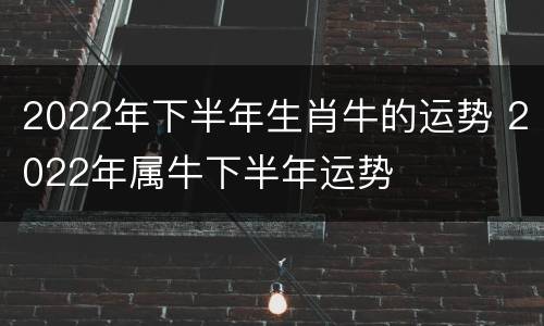 2022年下半年生肖牛的运势 2022年属牛下半年运势