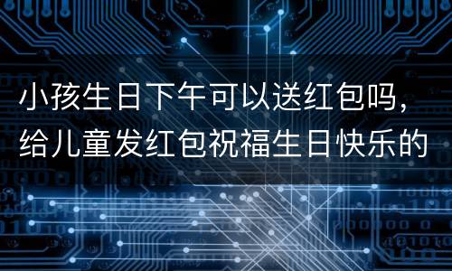 小孩生日下午可以送红包吗，给儿童发红包祝福生日快乐的红包多少数为好？