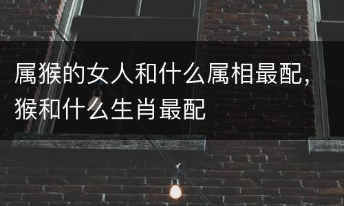 属猴的女人和什么属相最配，猴和什么生肖最配