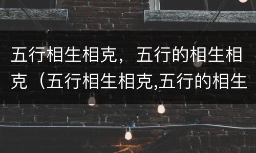 五行相生相克，五行的相生相克（五行相生相克,五行的相生相克是什么）
