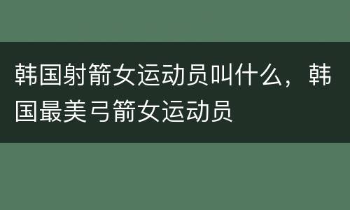 韩国射箭女运动员叫什么，韩国最美弓箭女运动员