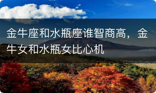 金牛座和水瓶座谁智商高，金牛女和水瓶女比心机