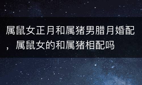 属鼠女正月和属猪男腊月婚配，属鼠女的和属猪相配吗