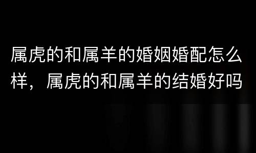 属虎的和属羊的婚姻婚配怎么样，属虎的和属羊的结婚好吗?